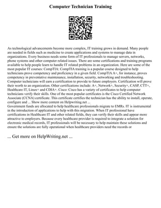 Computer Technician Training
As technological advancements become more complex, IT training grows in demand. Many people
are needed in fields such as medicine to create applications and systems to manage data in
organizations. Every business needs some form of IT professionals to manage servers, networks,
phone systems and other computer related issues. There are some certifications and training programs
available to help people learn to handle IT related problems in an organization. Here are some of the
most popular IT courses: CompTIA: CompTIA training is a popular course designed to help
technicians prove competency and proficiency in a given field. CompTIAA+, for instance, proves
competency in preventative maintenance, installation, security, networking and troubleshooting.
Computer technicians will earn a certification to provide to future employers. Certification will prove
their worth to an organization. Other certifications include: A+, Network+, Security+, CASP, CTT+,
Healthcare IT, Linux+ and CDIA+. Cisco: Cisco has a variety of certificates to help computer
technicians verify their skills. One of the most popular certificates is the Cisco Certified Network
Associate (CCNA) certificate. This certificate certifies the technician has the ability to install, operate,
configure and ... Show more content on Helpwriting.net ...
Government funds are allocated to help healthcare professionals migrate to EMRs. IT is instrumental
in the introduction of applications to help with this migration. When IT professional have
certifications in Healthcare IT and other related fields, they can verify their skills and appear more
attractive to employers. Because every healthcare provider is required to integrate a solution for
electronic medical records, IT professionals will be necessary to help maintain these solutions and
ensure the solutions are fully operational when healthcare providers need the records or
... Get more on HelpWriting.net ...
 