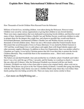 Explain How Many International Children Saved From The...
How Thousands of Jewish Children Were Rescued From the Holocaust
Millions of Jewish lives, including children, were taken during the Holocaust. However many
Children were saved by various organizations or giving their children to non Jewish families.
There were many organizations that were dedicated to protecting Jewish children, and therefore saved
many of them. International Children s Health Care and Welfare Society would train children in order
to prepare them for the dangers they might face, and whenever possible they would send them to
Switzerland (Berman). International Children s Health Care and Welfare Society saved up to
thousands of Jewish children alone. There was also a Movement called the French Israelite Scout
Movement that saved thousands of Jews in France (Berman). It was started by Robert Gamzon in
1923 and they would deport Jews to safer places and supply them with forged identity papers and
other necessary supplies (Berman). In addition to those two Organization, there was another called Le
Chambon sur Lignon. It was led by Christian pastors that felt it was their duty to protect the Jewish
Children (Berman). They would hide them in the mountainous areas ... Show more content on
Helpwriting.net ...
The Salters cut and died Elizabeth s hair and enrolled her in a Catholic school. Elizabeth said I didn t
know I was a Jew until the age of Nine. I ate pork, and On Sunday we would go to church. I was just
like any other girl (Ushmm). After the Holocaust Elizabeth was returned with her real family
(Ushmm). Elizabeth was lucky to have been able to return to her original family, others were not as
fortunate. Hans Reens was given to the Van Vlijmen family (Ushmm). A month after going into hiding
with the Van Vlijmens, Hans family was sent to a Sobibor Death camp where they were killed. Hans
family putting him into hiding saved his life. There are many more stories similar to those
... Get more on HelpWriting.net ...
 