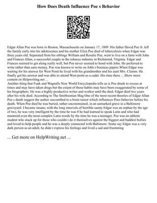How Does Death Influence Poe s Behavior
Edgar Allan Poe was born in Boston, Massachusetts on January 17, 1809. His father David Poe Jr. left
the family early into his adolescence and his mother Eliza Poe died of tuberculosis when Edgar was
three years old. Separated from his siblings William and Rosalie Poe, went to live on a farm with John
and Frances Allan, a successful couple in the tobacco industry in Richmond, Virginia. Edgar and
Frances seemed to get along really well, but Poe never seemed to bond with John. He preferred to
write rather than earn money, Poe was known to write on John s business papers.When Edgar was
waiting for his answer for West Point he lived with his grandmother and his aunt Mrs. Clemm. He
finally got his answer and was able to attend West point as a cadet. His time there ... Show more
content on Helpwriting.net ...
Another thing that Funk and Wagnalls New World Encyclopedia tells us is Poe drank to excess at
times and may have taken drugs but the extent of those habits may have been exaggerated by some of
his biographers. He was a highly productive writer and worker until the died. Edgar died two years
after his wife died. According to The Smithsonian Mag One of the most recent theories of Edgar Allan
Poe s death suggest the author succumbed to a brain tumor which influences Poes behavior before his
death. When Poe died he was buried, rather unconstrained, in an unmarked grave in a Baltimore
graveyard. I became insane, with the long intervals of horrible sanity Edgar was an orphan by the age
of two, he was very intelligent by the time he was 8 he had learned to speak Latin and who had
mastered even the most complex Latin words by the time he was a teenager. Poe was an athletic
student who stuck up for those who couldn t do it themselves against the biggest and baddest bullies
and loved to help people and he was a deeply connected with Baltimore. Some say Edgar was a very
dark person as an adult, he didn t express his feelings and lived a sad and frustrating
... Get more on HelpWriting.net ...
 