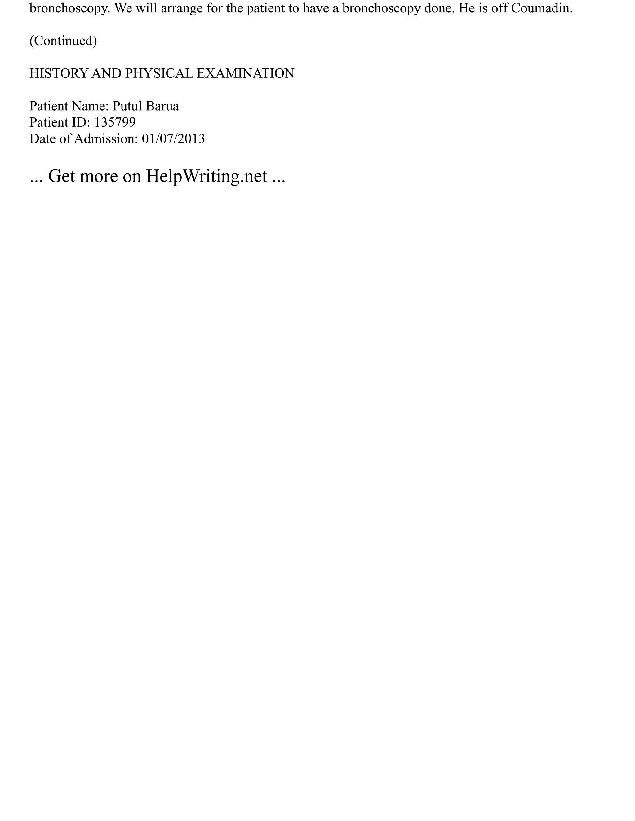 bronchoscopy. We will arrange for the patient to have a bronchoscopy done. He is off Coumadin.
(Continued)
HISTORY AND PHYSICAL EXAMINATION
Patient Name: Putul Barua
Patient ID: 135799
Date of Admission: 01/07/2013
... Get more on HelpWriting.net ...
 