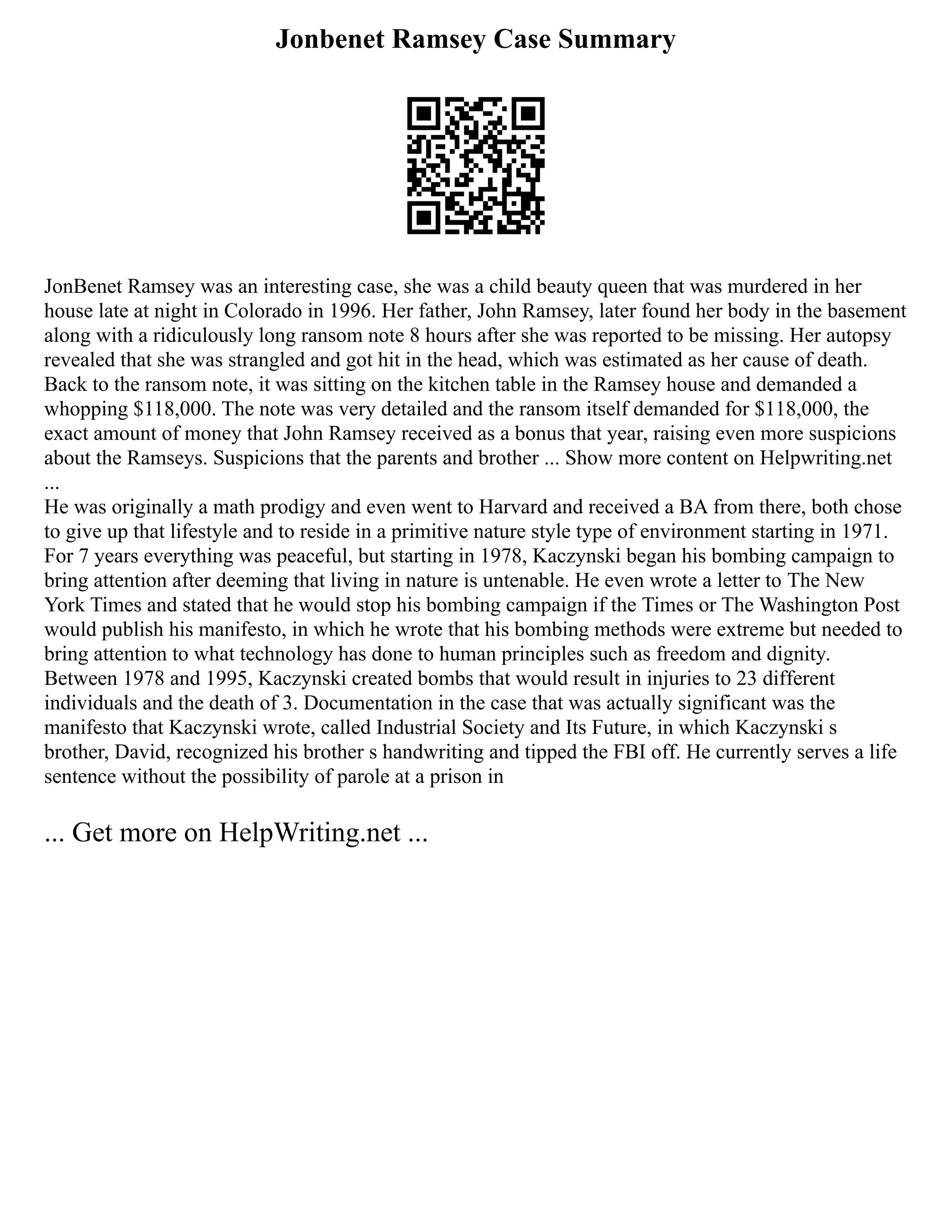 Jonbenet Ramsey Case Summary
JonBenet Ramsey was an interesting case, she was a child beauty queen that was murdered in her
house late at night in Colorado in 1996. Her father, John Ramsey, later found her body in the basement
along with a ridiculously long ransom note 8 hours after she was reported to be missing. Her autopsy
revealed that she was strangled and got hit in the head, which was estimated as her cause of death.
Back to the ransom note, it was sitting on the kitchen table in the Ramsey house and demanded a
whopping $118,000. The note was very detailed and the ransom itself demanded for $118,000, the
exact amount of money that John Ramsey received as a bonus that year, raising even more suspicions
about the Ramseys. Suspicions that the parents and brother ... Show more content on Helpwriting.net
...
He was originally a math prodigy and even went to Harvard and received a BA from there, both chose
to give up that lifestyle and to reside in a primitive nature style type of environment starting in 1971.
For 7 years everything was peaceful, but starting in 1978, Kaczynski began his bombing campaign to
bring attention after deeming that living in nature is untenable. He even wrote a letter to The New
York Times and stated that he would stop his bombing campaign if the Times or The Washington Post
would publish his manifesto, in which he wrote that his bombing methods were extreme but needed to
bring attention to what technology has done to human principles such as freedom and dignity.
Between 1978 and 1995, Kaczynski created bombs that would result in injuries to 23 different
individuals and the death of 3. Documentation in the case that was actually significant was the
manifesto that Kaczynski wrote, called Industrial Society and Its Future, in which Kaczynski s
brother, David, recognized his brother s handwriting and tipped the FBI off. He currently serves a life
sentence without the possibility of parole at a prison in
... Get more on HelpWriting.net ...
 