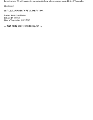 bronchoscopy. We will arrange for the patient to have a bronchoscopy done. He is off Coumadin.
(Continued)
HISTORY AND PHYSICAL EXAMINATION
Patient Name: Putul Barua
Patient ID: 135799
Date of Admission: 01/07/2013
... Get more on HelpWriting.net ...
 