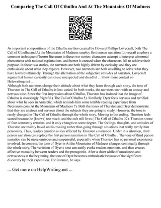 Comparing The Call Of Cthulhu And At The Mountains Of Madness
As important compositions of the Cthulhu mythos created by Howard Phillips Lovecraft, both The
Call of Cthulhu and At the Mountains of Madness employ first person narration. Lovecraft employs a
common technique of horror literature in these two stories: characters attempt to interpret abnormal
phenomena with rational explanations, and horror is created when the characters fail to achieve their
purpose. In these two stories, the narrators are both highly driven by curiosity, and they are
enthusiastic about what they explore. However, two narrators are both unwilling to solve what they
have learned ultimately. Through the alternation of the subjective attitudes of narrators, Lovecraft
argues that human curiosity can cause unexpected and dreadful ... Show more content on
Helpwriting.net ...
Although both narrators change their attitude about what they learn through each story, the tone of
Thurston in The Call of Cthulhu is less varied. In both works, the narrators start with an uneasy and
nervous tone. Since the first impression about Cthulhu, Thurston has insisted that the image of
Cthulhu is shockingly frightful ( The Call of Cthulhu 5). Similarly, Dyer feels nervous and terrified
about what he sees in Antarctic, which reminds him some terrible reading experience from
Necronomicon (At the Mountains of Madness 7). Both the tones of Thurston and Dyer demonstrate
that they are anxious and nervous about the subjects they are going to study. However, the tone is
rarely changed in The Call of Cthulhu through the whole story. Moving to the ending, Thurston feels
scared because he [knows] too much, and the cult still lives ( The Call of Cthulhu 32). Thurston s tone
of fear constantly remains, and it only changes to some degree. The feelings, thoughts, and attitudes of
Thurston are mainly based on his reading rather than going through situations that really terrify him
personally. Thus, readers emotion is less affected by Thurston s narration. Under this situation, third
person narration can replace the first person narration in The Call of Cthulhu . The tone of third person
narration can be more ominous and suspenseful, especially when Thurston has no personal experience
involved. In contrast, the tone of Dyer in At the Mountains of Madness changes continually through
the whole story. The variation of Dyer s tone can easily evoke readers emotions, and thus creates
affective mutuality between readers and the protagonist. After a short while of uneasiness and
nervousness at the beginning, the tone of Dyer becomes enthusiastic because of the significant
discovery by their expedition. For instance, he says
... Get more on HelpWriting.net ...
 