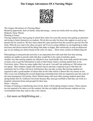 The Unique Adventures Of A Nursing Major
The Unique Adventures of a Nursing Major
Bound by paperwork, short on hands, sleep and energy... nurses are rarely short on caring. Sharon
Hudacek, Nurse Theory
Planning A Future
Nursing students have been going to school their entire lives just like anyone else getting an education
and trying to better themselves as students. We do this not only for those who support us such as our
parents but for ourselves. We have been asked this same question from the second we got our first fire
truck, What do you want to be when you grow up? Even as young children we are beginning to make
decisions and choices based off the things that make us happy. But realistically at such an adolescent
age we are making our choice based on the color we enjoy ... Show more content on Helpwriting.net
...
Participating in extracurricular activities is an expectation but with such little free time nursing
students are unable to join the clubs that they would like to be a part of and play sports.
Another way that nursing students are affected is how much harder they must study and hit the books
in many ways to get the information to stick in their brains. Katie a nursing student here at our
University, states, There are many nights that I am up at 3 am and I am studying as I fall asleep over
my laptop . Most students simply take normal classes and aren t required to go to labs that can
sometimes feel as if they will never end because they can take so long. But nursing students are
required to take a good number of classes that involve labs which is almost like two classes in one.
This is not even including the several shadowing/ internship hours that are required to get into some of
the more prestigious Universities. Katie Thielen along with most other nursing students spent their
spring breaks here St. Ambrose University because they must get certified so that they can work in a
hospital/ retirement home and get paid for their time.
Stress = Success
In hopes of limiting or minimizing stress levels, Katie will be taking summer courses. These courses
are not required to be taken over the summer, but they are highly advised because students are less
overwhelmed when they seek to take a few classes
... Get more on HelpWriting.net ...
 