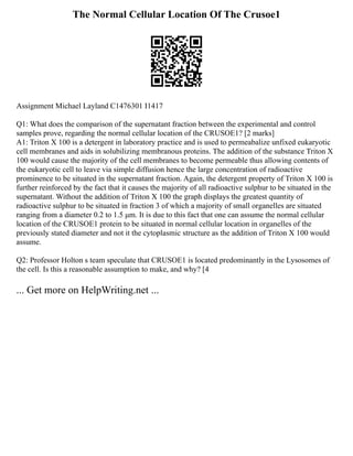 The Normal Cellular Location Of The Crusoe1
Assignment Michael Layland C1476301 I1417
Q1: What does the comparison of the supernatant fraction between the experimental and control
samples prove, regarding the normal cellular location of the CRUSOE1? [2 marks]
A1: Triton X 100 is a detergent in laboratory practice and is used to permeabalize unfixed eukaryotic
cell membranes and aids in solubilizing membranous proteins. The addition of the substance Triton X
100 would cause the majority of the cell membranes to become permeable thus allowing contents of
the eukaryotic cell to leave via simple diffusion hence the large concentration of radioactive
prominence to be situated in the supernatant fraction. Again, the detergent property of Triton X 100 is
further reinforced by the fact that it causes the majority of all radioactive sulphur to be situated in the
supernatant. Without the addition of Triton X 100 the graph displays the greatest quantity of
radioactive sulphur to be situated in fraction 3 of which a majority of small organelles are situated
ranging from a diameter 0.2 to 1.5 μm. It is due to this fact that one can assume the normal cellular
location of the CRUSOE1 protein to be situated in normal cellular location in organelles of the
previously stated diameter and not it the cytoplasmic structure as the addition of Triton X 100 would
assume.
Q2: Professor Holton s team speculate that CRUSOE1 is located predominantly in the Lysosomes of
the cell. Is this a reasonable assumption to make, and why? [4
... Get more on HelpWriting.net ...
 