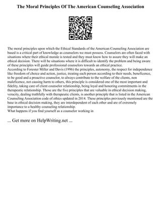 The Moral Principles Of The American Counseling Association
The moral principles upon which the Ethical Standards of the American Counseling Association are
based is a critical part of knowledge as counselors we must possess. Counselors are often faced with
situations where their ethical morale is tested and they must know how to assure they will make an
ethical decision. There will be situations where it is difficult to identify the problem and being aware
of these principles will guide professional counselors towards an ethical practice.
According to Forester Miller and Davis (1996) the principles, autonomy, the respect for independence
like freedom of choice and action, justice, treating each person according to their needs, beneficence,
to be good and a proactive counselor, to always contribute to the welfare of the clients, non
maleficence, not causing harm to others, this principle is considered one of the most important and
fidelity, taking care of client counselor relationship, being loyal and honoring commitments in the
therapeutic relationship. Those are the five principles that are valuable in ethical decision making,
veracity, dealing truthfully with therapeutic clients, is another principle that is listed in the American
Counseling Association code of ethics updated in 2014. These principles previously mentioned are the
base in ethical decision making, they are interdependent of each other and are of extremely
importance to a healthy counseling relationship.
What happens if you find yourself as a counselor working in
... Get more on HelpWriting.net ...
 