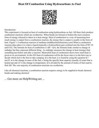 Heat Of Combustion Using Hydrocarbons As Fuel
Introduction:
This experiment is focused on heat of combustion using hydrocarbons as fuel. All three fuels produce
combustion reactions which are exothermic. When bonds are formed or broken the most common
form of energy released or taken in is heat energy. Heat of combustion is a way of measuring how
much energy is output from a combustion reaction, the energy that is output is usually in the form of
heat. Figure 1. Combustion reaction of methane (middleschoolchemistry.com) When a combustion
reaction takes place it is when a liquid (typically a hydrocarbon) gets oxidised into the form of H2¬O
and CO2, The formula for heat of combustion is ∆H = Q/n, the formula looks similar to change in
enthalpy but they represent different thing . As enthalpy measures the change in heat (energy) that
something has before and after a reaction. Meanwhile heat of combustion shows how much heat is
given to its environment. In this EEI heat of combustion will be the focus since it is the best way to
decide which fuel is the best to take camping. Q is the heat, it is found by using the equation Q =
mc∆T. m is the change in mass of the fuel, c being the specific heat capacity (usually of water that is
heated up) and ∆T is the change in temperature. Q is divided by the amount of moles of fuel used to
find ∆H. The vast majority of combustion reactions are exothermic.
Like all chemical reactions, a combustion reaction requires energy to be supplied to break chemical
bonds and making chemical
... Get more on HelpWriting.net ...
 