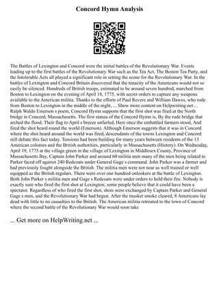 Concord Hymn Analysis
The Battles of Lexington and Concord were the initial battles of the Revolutionary War. Events
leading up to the first battles of the Revolutionary War such as the Tea Act, The Boston Tea Party, and
the Intolerable Acts all played a significant role in setting the scene for the Revolutionary War. In the
battles of Lexington and Concord Britain discovered that the tenacity of the Americans would not so
easily be silenced. Hundreds of British troops, estimated to be around seven hundred, marched from
Boston to Lexington on the evening of April 18, 1775, with secret orders to capture any weapons
available to the American militia. Thanks to the efforts of Paul Revere and William Dawes, who rode
from Boston to Lexington in the middle of the night, ... Show more content on Helpwriting.net ...
Ralph Waldo Emerson s poem, Concord Hymn supports that the first shot was fired at the North
bridge in Concord, Massachusetts. The first stanza of the Concord Hymn is, By the rude bridge that
arched the flood, Their flag to April s breeze unfurled, Here once the embattled farmers stood, And
fired the shot heard round the world (Emerson). Although Emerson suggests that it was in Concord
where the shot heard around the world was fired, descendants of the towns Lexington and Concord
still debate this fact today. Tensions had been building for many years between residents of the 13
American colonies and the British authorities, particularly in Massachusetts (History). On Wednesday,
April 19, 1775 at the village green in the village of Lexington in Middlesex County, Province of
Massachusetts Bay, Captain John Parker and around 60 militia men many of the men being related to
Parker faced off against 240 Redcoats under General Gage s command. John Parker was a farmer and
had previously fought alongside the British. The militia men were not near as well trained or well
equipped as the British regulars. There were over one hundred onlookers at the battle of Lexington.
Both John Parker s militia men and Gage s Redcoats were under orders to hold their fire. Nobody is
exactly sure who fired the first shot at Lexington; some people believe that it could have been a
spectator. Regardless of who fired the first shot, shots were exchanged by Captain Parker and General
Gage s men, and the Revolutionary War had begun. After the musket smoke cleared, 8 Americans lay
dead with little to no casualties to the British. The American militia retreated to the town of Concord
where the second battle of the Revolutionary War would soon take
... Get more on HelpWriting.net ...
 
