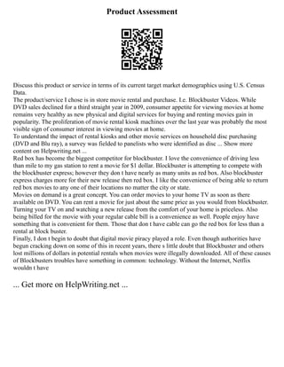 Product Assessment
Discuss this product or service in terms of its current target market demographics using U.S. Census
Data.
The product/service I chose is in store movie rental and purchase. I.e. Blockbuster Videos. While
DVD sales declined for a third straight year in 2009, consumer appetite for viewing movies at home
remains very healthy as new physical and digital services for buying and renting movies gain in
popularity. The proliferation of movie rental kiosk machines over the last year was probably the most
visible sign of consumer interest in viewing movies at home.
To understand the impact of rental kiosks and other movie services on household disc purchasing
(DVD and Blu ray), a survey was fielded to panelists who were identified as disc ... Show more
content on Helpwriting.net ...
Red box has become the biggest competitor for blockbuster. I love the convenience of driving less
than mile to my gas station to rent a movie for $1 dollar. Blockbuster is attempting to compete with
the blockbuster express; however they don t have nearly as many units as red box. Also blockbuster
express charges more for their new release then red box. I like the convenience of being able to return
red box movies to any one of their locations no matter the city or state.
Movies on demand is a great concept. You can order movies to your home TV as soon as there
available on DVD. You can rent a movie for just about the same price as you would from blockbuster.
Turning your TV on and watching a new release from the comfort of your home is priceless. Also
being billed for the movie with your regular cable bill is a convenience as well. People enjoy have
something that is convenient for them. Those that don t have cable can go the red box for less than a
rental at block buster.
Finally, I don t begin to doubt that digital movie piracy played a role. Even though authorities have
begun cracking down on some of this in recent years, there s little doubt that Blockbuster and others
lost millions of dollars in potential rentals when movies were illegally downloaded. All of these causes
of Blockbusters troubles have something in common: technology. Without the Internet, Netflix
wouldn t have
... Get more on HelpWriting.net ...
 