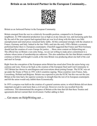 Britain as an Awkward Partner in the European Community...
Britain as an Awkward Partner in the European Community
Britain emerged from the war in a relatively favourable position, compared to its European
neighbours. In 1946 industrial production was as high as at any time pre war, and increasing quite fast.
By the end of the year exports had regained their pre war level along with this there was little
unemployment and retail prices remained fairly stable. All this contrasted strongly with the situation in
France, Germany and Italy. Indeed in the late 1940 s and into the early 1950 s Britain s economy
performed better then it s European counterparts. Churchill suggested that France and West Germany
should lead the creation of a new Europe for justice, ... Show more content on Helpwriting.net ...
The official line on Britain s non entry being , we are not willing to make prior commitment to a
scheme whose terms of membership are unknown. This also underlines the fact that Britain wanted to
continue as before and thought it could, at the time Britain was producing about one half of the coal
and steel in Europe.
Right from the conception of the European union Britain has stood aloof from the union being very
cautious and wary. From as far back as the creation of the European Steel and Coal Community in
1952 Britain has shown its unwillingness and reservations about joining Europe. The ECSC was set
up under the Treaty of Paris in 1951 with 6 countries signing. These countries were France, Italy,
Luxemburg, Holland and Belgium. Britain was expected to join the ECSC but this was not the case.
Britain at the time had a far superior economy in strength than the rest of its European counterparts
and felt the union would only inhibit them Economically.
In 1955 a congress was held on the creation of a general customs union, to which Britain did not deem
important enough to send more than a civil servant. However even he was recalled from the
conference. This demonstrated the arrogance of Britain at the time that felt that these Treaties and
agreements did not warrant their involvement. Further adding to their
... Get more on HelpWriting.net ...
 