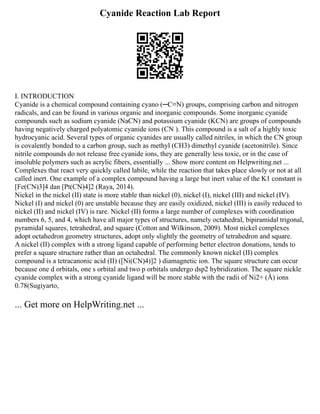 Cyanide Reaction Lab Report
I. INTRODUCTION
Cyanide is a chemical compound containing cyano (─C≡N) groups, comprising carbon and nitrogen
radicals, and can be found in various organic and inorganic compounds. Some inorganic cyanide
compounds such as sodium cyanide (NaCN) and potassium cyanide (KCN) are groups of compounds
having negatively charged polyatomic cyanide ions (CN ). This compound is a salt of a highly toxic
hydrocyanic acid. Several types of organic cyanides are usually called nitriles, in which the CN group
is covalently bonded to a carbon group, such as methyl (CH3) dimethyl cyanide (acetonitrile). Since
nitrile compounds do not release free cyanide ions, they are generally less toxic, or in the case of
insoluble polymers such as acrylic fibers, essentially ... Show more content on Helpwriting.net ...
Complexes that react very quickly called labile, while the reaction that takes place slowly or not at all
called inert. One example of a complex compound having a large but inert value of the K1 constant is
[Fe(CN)3]4 dan [Pt(CN)4]2 (Raya, 2014).
Nickel in the nickel (II) state is more stable than nickel (0), nickel (I), nickel (III) and nickel (IV).
Nickel (I) and nickel (0) are unstable because they are easily oxidized, nickel (III) is easily reduced to
nickel (II) and nickel (IV) is rare. Nickel (II) forms a large number of complexes with coordination
numbers 6, 5, and 4, which have all major types of structures, namely octahedral, bipiramidal trigonal,
pyramidal squares, tetrahedral, and square (Cotton and Wilkinson, 2009). Most nickel complexes
adopt octahedron geometry structures, adopt only slightly the geometry of tetrahedron and square.
A nickel (II) complex with a strong ligand capable of performing better electron donations, tends to
prefer a square structure rather than an octahedral. The commonly known nickel (II) complex
compound is a tetracanonic acid (II) ([Ni(CN)4)]2 ) diamagnetic ion. The square structure can occur
because one d orbitals, one s orbital and two p orbitals undergo dsp2 hybridization. The square nickle
cyanide complex with a strong cyanide ligand will be more stable with the radii of Ni2+ (Å) ions
0.78(Sugiyarto,
... Get more on HelpWriting.net ...
 