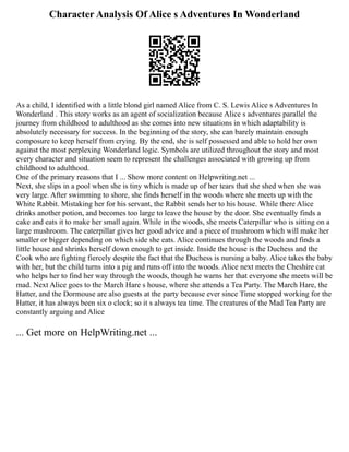 Character Analysis Of Alice s Adventures In Wonderland
As a child, I identified with a little blond girl named Alice from C. S. Lewis Alice s Adventures In
Wonderland . This story works as an agent of socialization because Alice s adventures parallel the
journey from childhood to adulthood as she comes into new situations in which adaptability is
absolutely necessary for success. In the beginning of the story, she can barely maintain enough
composure to keep herself from crying. By the end, she is self possessed and able to hold her own
against the most perplexing Wonderland logic. Symbols are utilized throughout the story and most
every character and situation seem to represent the challenges associated with growing up from
childhood to adulthood.
One of the primary reasons that I ... Show more content on Helpwriting.net ...
Next, she slips in a pool when she is tiny which is made up of her tears that she shed when she was
very large. After swimming to shore, she finds herself in the woods where she meets up with the
White Rabbit. Mistaking her for his servant, the Rabbit sends her to his house. While there Alice
drinks another potion, and becomes too large to leave the house by the door. She eventually finds a
cake and eats it to make her small again. While in the woods, she meets Caterpillar who is sitting on a
large mushroom. The caterpillar gives her good advice and a piece of mushroom which will make her
smaller or bigger depending on which side she eats. Alice continues through the woods and finds a
little house and shrinks herself down enough to get inside. Inside the house is the Duchess and the
Cook who are fighting fiercely despite the fact that the Duchess is nursing a baby. Alice takes the baby
with her, but the child turns into a pig and runs off into the woods. Alice next meets the Cheshire cat
who helps her to find her way through the woods, though he warns her that everyone she meets will be
mad. Next Alice goes to the March Hare s house, where she attends a Tea Party. The March Hare, the
Hatter, and the Dormouse are also guests at the party because ever since Time stopped working for the
Hatter, it has always been six o clock; so it s always tea time. The creatures of the Mad Tea Party are
constantly arguing and Alice
... Get more on HelpWriting.net ...
 