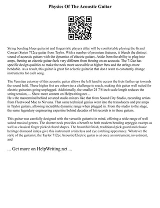 Physics Of The Acoustic Guitar
String bending blues guitarist and fingerstyle players alike will be comfortable playing the Grand
Concert Series 712ce guitar from Taylor. With a number of premium features, it blends the distinct
sound of acoustic guitars with the dynamics of electric guitars. Aside from the ability to plug into
amps, fretting an electric guitar feels very different from fretting on an acoustic. The 712ce has
specific design qualities to make the neck more accessible at higher frets and the strings more
bendable. As a result, this guitar is great for eclectic guitarist that don t want to constantly change
instruments for each song.
The Venetian cutaway of this acoustic guitar allows the left hand to access the frets farther up towards
the sound hold. These higher fret are otherwise a challenge to reach, making this guitar well suited for
electric guitarists going unplugged. Additionally, the smaller 24 7/8 inch scale length reduces the
string tension, ... Show more content on Helpwriting.net ...
He s the mastermind behind coveted studio mixers like that from Sound City Studio, recording artists
from Fleetwood Mac to Nirvana. That same technical genius went into the transducers and pre amps
in Taylor guitars, allowing incredible dynamic range when plugged in. From the studio to the stage,
the same legendary engineering expertise behind decades of hit records is in these guitars.
This guitar was carefully designed with the versatile guitarist in mind, offering a wide range of well
suited musical genres. The shorter neck provides a benefit to both modern bending arpeggio sweeps as
well as classical finger picked chord shapes. The beautiful finish, traditional pick guard and classic
heritage diamond inlays give this instrument a timeless and eye catching appearance. Whatever the
style of the guitarist, the Taylor 712ce Acoustic/Electric guitar is at once an instrument, investment,
and
... Get more on HelpWriting.net ...
 