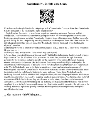 Nederlander Concerts Case Study
Explain the role of capitalism in the 100 year growth of Nederlander Concerts. How does Nederlander
benefit from each of the fundamental rights of capitalism?
1.Capitalism is a free market system, based on private ownership, economic freedom, and fair
competition. This economic system creates great possibilities for economic growth and wealth for
businesses, countries and societies. Nedrelander Concerts is one of the companies that had successful
growth during the past 100 years by operating in the free market system. Let s take a look at what the
role of capitalism in their success is and how Nederlander benefits from each of the fundamental
rights of capitalism.
Nederlander Concerts is a family owned company located in LA, one of the ... Show more content on
Helpwriting.net ...
economy to affect Nederlander s ticket sales? Why or why not?
2.Now a days, concerts of famous artists are usually held in big stadiums and theaters, which brings a
huge crowd of fans for affordable ticket prices and the same time, satisfies the high demanded
payment for the top artists and earns a profit for the organizers of the shows. However, there are
concert management companies, like Nederlander, that manages to charge higher ticket prices for
small theater performances and to deliver a sellout crowd night after night (Video Case: Nederlander,
p.1). Why is Nederlander able to do that when audiences could pay less at stadium concerts?
Operating in a free market system makes Nederlander work hard and find their way to succeed. Their
tactic is to match the right band with the right target audience (Video Case: Nederlander, p.1).
Believing that each artist or band has their unique audience, the marketing department of Nederlander
is publicizing the shows by executive targeting a definite customer sector. Another important factor of
the success of Nederlander is that they have learned to make money based on precise economic
calculation (Video Case: Nederlander, p.1). By matching the high demand for top artists with the low
supply of tickets for Nederlander small venues, they find out the equilibrium price, the price where the
quantity demanded equals the quantity supplied. Knowing the equilibrium price and taking into
consideration the price
... Get more on HelpWriting.net ...
 