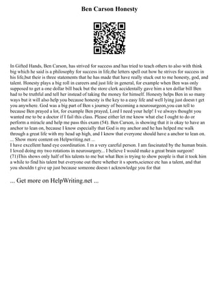 Ben Carson Honesty
In Gifted Hands, Ben Carson, has strived for success and has tried to teach others to also with think
big which he said is a philosophy for success in life,the letters spell out how he strives for success in
his life,but their is three statements that he has made that have really stuck out to me honesty, god, and
talent. Honesty plays a big roll in careers and just life in general, for example when Ben was only
supposed to get a one dollar bill back but the store clerk accidentally gave him a ten dollar bill Ben
had to be truthful and tell her instead of taking the money for himself. Honesty helps Ben in so many
ways but it will also help you because honesty is the key to a easy life and well lying just doesn t get
you anywhere. God was a big part of Ben s journey of becoming a neurosurgeon,you can tell to
because Ben prayed a lot, for example Ben prayed, Lord I need your help! I ve always thought you
wanted me to be a doctor if I fail this class. Please either let me know what else I ought to do or
perform a miracle and help me pass this exam (54). Ben Carson, is showing that it is okay to have an
anchor to lean on, because I know especially that God is my anchor and he has helped me walk
through a great life with my head up high, and I know that everyone should have a anchor to lean on.
... Show more content on Helpwriting.net ...
I have excellent hand eye coordination. I m a very careful person. I am fascinated by the human brain.
I loved doing my two rotations in neurosurgery... I believe I would make a great brain surgeon!
(71)This shows only half of his talents to me but what Ben is trying to show people is that it took him
a while to find his talent but everyone out there whether it s sports,science etc has a talent, and that
you shouldn t give up just because someone doesn t acknowledge you for that
... Get more on HelpWriting.net ...
 