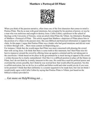 Matthew s Portrayal Of Pilate
When you think of the passion narrative, often times one of the first characters that comes to mind is
Pontius Pilate. Was he as man with good intentions, but corrupted by his position of power, or was he
a man who was malicious and sought to destroy Jesus. Callie Callon, a professor in the school of
theology at the University of Toronto, wrote an article titled Pilate the Villain: An Alternative Reading
of Matthew s Portrayal of Pilate . This article argued that Matthew s depiction of Pilate places him in
the position of a villain in the passion story. She uses Biblical and historical information to support her
claim. In this paper, I argue that Pontius Pilate was a leader who had good intentions and did not want
to follow through with ... Show more content on Helpwriting.net ...
For instance, I think that she would argue that Pilate was more concerned with pleasing the crowd
than with saving Jesus. I do think that there is some truth to this statement, but I that Pilate tries his
best to maneuver around the crowd by offering Jesus up against a criminal and by not taking part in
the crucifixion. I think based on his place in the government he is stuck having to appeal to the crowd
s wishes because he is clearly outnumbered. I feel like it is a difficult position to place all the blame on
Pilate, but I do not think he is totally innocent in this case. He could have used his political power and
overruled the crowd, possibly, but I think he was worried how that would affect his position. Yes this
is selfish motivation, but we do live in a selfish and fallen world and what would you do if you were
in his position? I think that there definitely is a counter argument to be made here, but I do not think I
would totally agree with Callie Callon by saying that Pontius Pilate is Villain, just based on the
biblical evidence provided in
... Get more on HelpWriting.net ...
 