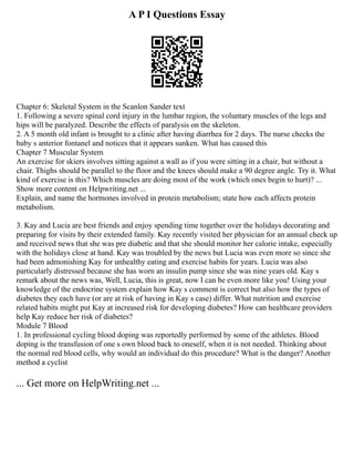 A P I Questions Essay
Chapter 6: Skeletal System in the Scanlon Sander text
1. Following a severe spinal cord injury in the lumbar region, the voluntary muscles of the legs and
hips will be paralyzed. Describe the effects of paralysis on the skeleton.
2. A 5 month old infant is brought to a clinic after having diarrhea for 2 days. The nurse checks the
baby s anterior fontanel and notices that it appears sunken. What has caused this
Chapter 7 Muscular System
An exercise for skiers involves sitting against a wall as if you were sitting in a chair, but without a
chair. Thighs should be parallel to the floor and the knees should make a 90 degree angle. Try it. What
kind of exercise is this? Which muscles are doing most of the work (which ones begin to hurt)? ...
Show more content on Helpwriting.net ...
Explain, and name the hormones involved in protein metabolism; state how each affects protein
metabolism.
3. Kay and Lucia are best friends and enjoy spending time together over the holidays decorating and
preparing for visits by their extended family. Kay recently visited her physician for an annual check up
and received news that she was pre diabetic and that she should monitor her calorie intake, especially
with the holidays close at hand. Kay was troubled by the news but Lucia was even more so since she
had been admonishing Kay for unhealthy eating and exercise habits for years. Lucia was also
particularly distressed because she has worn an insulin pump since she was nine years old. Kay s
remark about the news was, Well, Lucia, this is great, now I can be even more like you! Using your
knowledge of the endocrine system explain how Kay s comment is correct but also how the types of
diabetes they each have (or are at risk of having in Kay s case) differ. What nutrition and exercise
related habits might put Kay at increased risk for developing diabetes? How can healthcare providers
help Kay reduce her risk of diabetes?
Module 7 Blood
1. In professional cycling blood doping was reportedly performed by some of the athletes. Blood
doping is the transfusion of one s own blood back to oneself, when it is not needed. Thinking about
the normal red blood cells, why would an individual do this procedure? What is the danger? Another
method a cyclist
... Get more on HelpWriting.net ...
 
