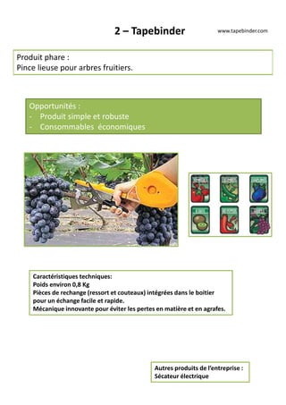 2 – Tapebinder
Produit phare :
Pince lieuse pour arbres fruitiers.
Opportunités :
- Produit simple et robuste
- Consommables économiques
Caractéristiques techniques:
Poids environ 0,8 Kg
Pièces de rechange (ressort et couteaux) intégrées dans le boitier
pour un échange facile et rapide.
Mécanique innovante pour éviter les pertes en matière et en agrafes.
Autres produits de l’entreprise :
Sécateur électrique
www.tapebinder.com
 