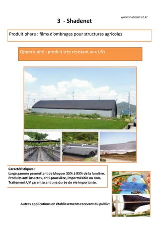 3 - Shadenet
Produit phare : films d’ombrages pour structures agricoles
Opportunité : produit très résistant aux UVs
Autres applications en établissements recevant du public:
Caractéristiques :
Large gamme permettant de bloquer 55% à 95% de la lumière.
Produits anti insectes, anti-poussière, imperméable ou non.
Traitement UV garantissant une durée de vie importante.
www.shadenet.co.kr
 
