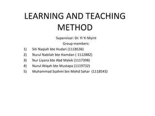LEARNING AND TEACHING
       METHOD
                     Supervisor: Dr. Yi Yi Myint
                        Group members:
1)   Siti Naqiah bte Hudari (1118536)
2)   Nurul Nabilah bte Hamdan ( 1112882)
3)   Nur Liyana bte Abd Malek (1117398)
4)   Nurul Atiqah bte Mustapa (1119732)
5)   Muhammad Syahmi bin Mohd Sahar (1118543)
 