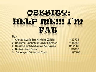 OBESITY:
HELP ME!!! I’M
    FAT
By:-
1. Ahmad Syafiq bin Hj Mohd Zaibidi    1113735
2. Haizumul Jannah bt Unvar Rahman     1118556
3. Haritsha binti Muhamad Ali Napiah   1116186
4. Nurfatin binti Sa’ad                 1115116
5. Siti Aisyah Biti Mohd Rosli           1117180
 