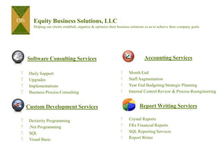 Equity Business Solutions, LLCHelping our clients establish, organize & optimize their business solutions so as to achieve their company goals. Accounting Services Month End  Staff Augmentation Year End Budgeting/Strategic Planning Internal Control Review & Process Reengineering Report Writing Services Crystal Reports FRx Financial Reports SQL Reporting Services Report Writer Software Consulting Services  Daily Support Upgrades Implementations Business Process Consulting Custom Development Services Dexterity Programming .Net Programming SQL Visual Basic 