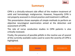 Next

                             Summary
CIPN is a clinically-relevant side effect of the modern treatment of
solid and hematologic malignancies. However, frequently CIPN is
not properly assessed in clinical practice and treatment is difficult.
This presentation shows examples of simple methods to perform an
objective neurological examination aimed at the detection and
assessment of CIPN.
The role of nerve conduction studies in CIPN patients is also
critically reviewed.
Finally, the presence of possible pitfalls in the routine use of several
of the currently available scales used to score the severity of CIPN is
highlighted.


Biographies of the authors     Institutions             Acknowledgements



                                   1
 