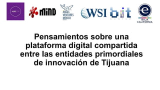 Pensamientos sobre una
plataforma digital compartida
entre las entidades primordiales
de innovación de Tijuana
 