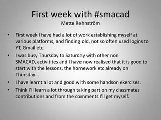First week with #smacad
                         Mette Rehnström

•   First week I have had a lot of work establishing myself at
    various platforms, and finding old, not so often used logins to
    YT, Gmail etc.
•   I was busy Thursday to Saturday with other non
    SMACAD, activitites and I have now realised that it is good to
    start with the lessons, the homework etc already on
    Thursday…
•   I have learnt a lot and good with some handson exercises.
•   Think I’ll learn a lot through taking part on my classmates
    contributions and from the comments I’ll get myself.
 