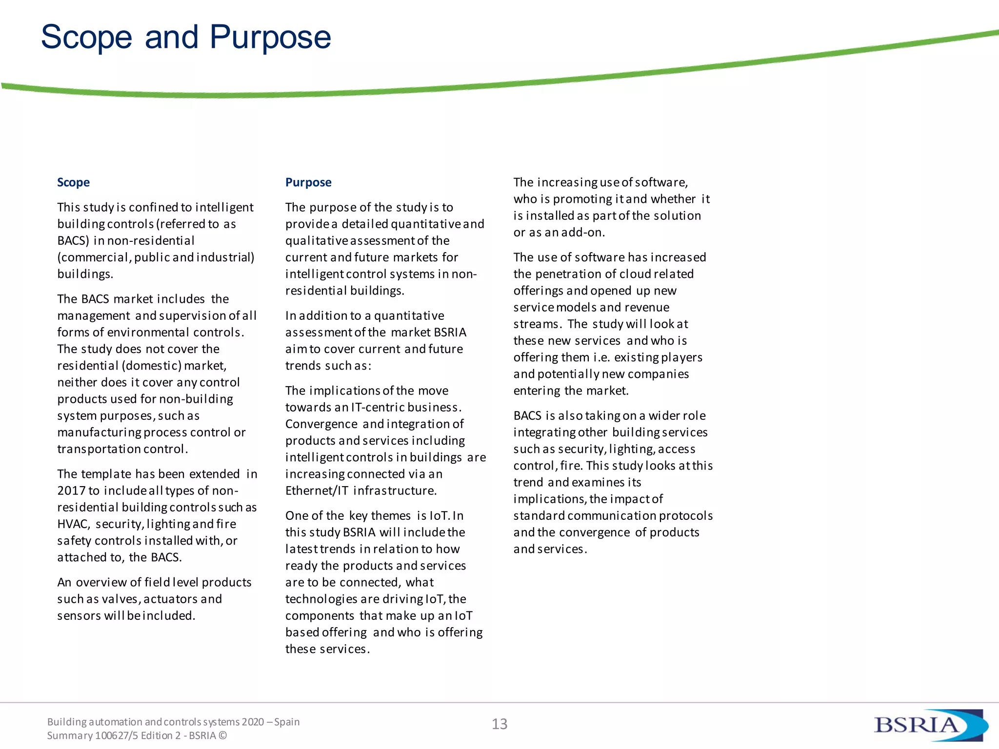 Building automation andcontrols systems 2020 –Spain
Summary 100627/5 Edition 2 -BSRIA©
Scope and Purpose
Scope
This study is confined to intelligent
buildingcontrols(referred to as
BACS) in non-residential
(commercial,public and industrial)
buildings.
The BACS market includes the
management and supervision of all
forms of environmental controls.
The study does not cover the
residential (domestic) market,
neither does it cover any control
products used for non-building
system purposes,such as
manufacturingprocess control or
transportation control.
The template has been extended in
2017 to includeall types of non-
residential buildingcontrolssuch as
HVAC, security,lightingand fire
safety controls installed with,or
attached to, the BACS.
An overview of field level products
such as valves,actuators and
sensors will beincluded.
Purpose
The purpose of the study is to
providea detailed quantitativeand
qualitativeassessmentof the
current and future markets for
intelligentcontrol systems in non-
residential buildings.
In addition to a quantitative
assessmentof the market BSRIA
aimto cover current and future
trends such as:
The implicationsof the move
towards an IT-centric business.
Convergence and integration of
products and services including
intelligentcontrols in buildings are
increasingconnected via an
Ethernet/IT infrastructure.
One of the key themes is IoT.In
this study BSRIA will includethe
latesttrends in relation to how
ready the products and services
are to be connected, what
technologies are drivingIoT,the
components that make up an IoT
based offering and who is offering
these services.
The increasinguseof software,
who is promoting itand whether it
is installed as partof the solution
or as an add-on.
The use of software has increased
the penetration of cloud related
offerings and opened up new
servicemodels and revenue
streams. The study will look at
these new services and who is
offering them i.e. existingplayers
and potentially new companies
entering the market.
BACS is also takingon a wider role
integratingother buildingservices
such as security,lighting,access
control,fire. This study looks atthis
trend and examines its
implications,the impactof
standard communication protocols
and the convergence of products
and services.
13
 