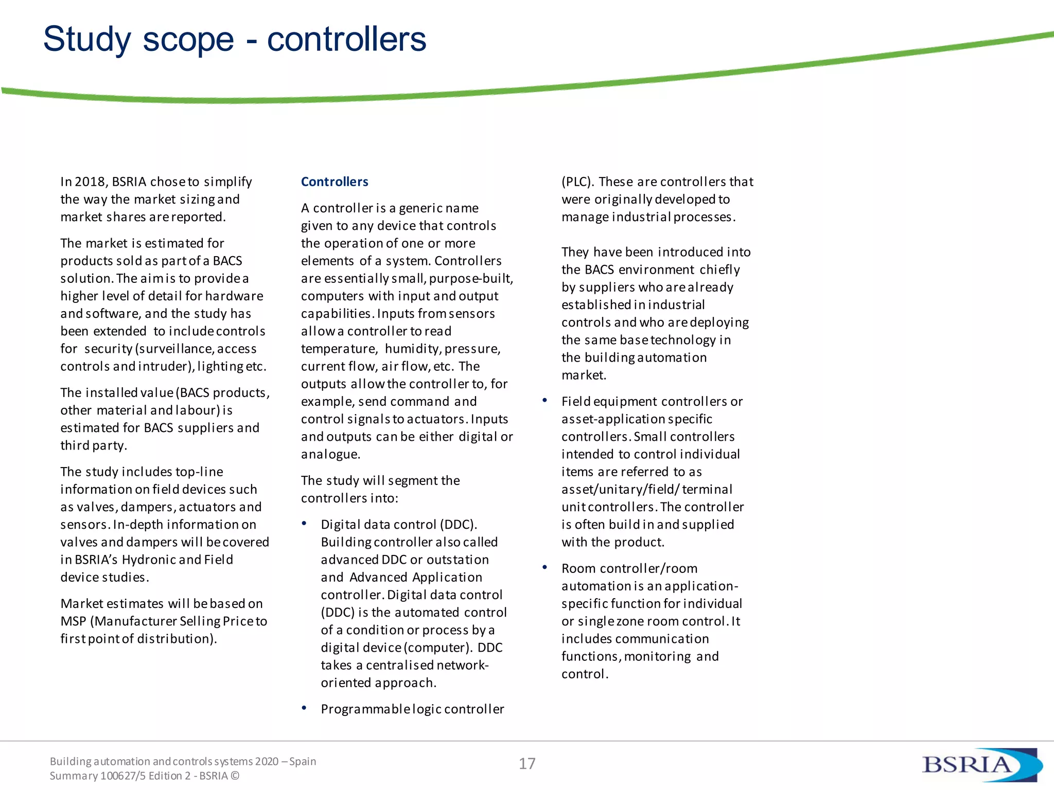 Building automation andcontrols systems 2020 –Spain
Summary 100627/5 Edition 2 -BSRIA©
Study scope - controllers
In 2018, BSRIA choseto simplify
the way the market sizingand
market shares arereported.
The market is estimated for
products sold as partof a BACS
solution.The aimis to providea
higher level of detail for hardware
and software, and the study has
been extended to includecontrols
for security (surveillance,access
controls and intruder),lightingetc.
The installed value(BACS products,
other material and labour) is
estimated for BACS suppliers and
third party.
The study includes top-line
information on field devices such
as valves,dampers,actuators and
sensors.In-depth information on
valves and dampers will becovered
in BSRIA’s Hydronic and Field
device studies.
Market estimates will bebased on
MSP (Manufacturer SellingPriceto
firstpointof distribution).
Controllers
A controller is a generic name
given to any device that controls
the operation of one or more
elements of a system. Controllers
are essentially small,purpose-built,
computers with input and output
capabilities.Inputs fromsensors
allowa controller to read
temperature, humidity,pressure,
current flow, air flow,etc. The
outputs allowthe controller to, for
example, send command and
control signals to actuators.Inputs
and outputs can be either digital or
analogue.
The study will segment the
controllers into:
• Digital data control (DDC).
Buildingcontroller also called
advanced DDC or outstation
and Advanced Application
controller.Digital data control
(DDC) is the automated control
of a condition or process by a
digital device(computer). DDC
takes a centralised network-
oriented approach.
• Programmablelogic controller
(PLC). These are controllers that
were originally developed to
manage industrial processes.
They have been introduced into
the BACS environment chiefly
by suppliers who arealready
established in industrial
controls and who aredeploying
the same basetechnology in
the buildingautomation
market.
• Field equipment controllers or
asset-application specific
controllers.Small controllers
intended to control individual
items are referred to as
asset/unitary/field/ terminal
unitcontrollers.The controller
is often build in and supplied
with the product.
• Room controller/room
automation is an application-
specific function for individual
or singlezone room control.It
includes communication
functions,monitoring and
control.
17
 
