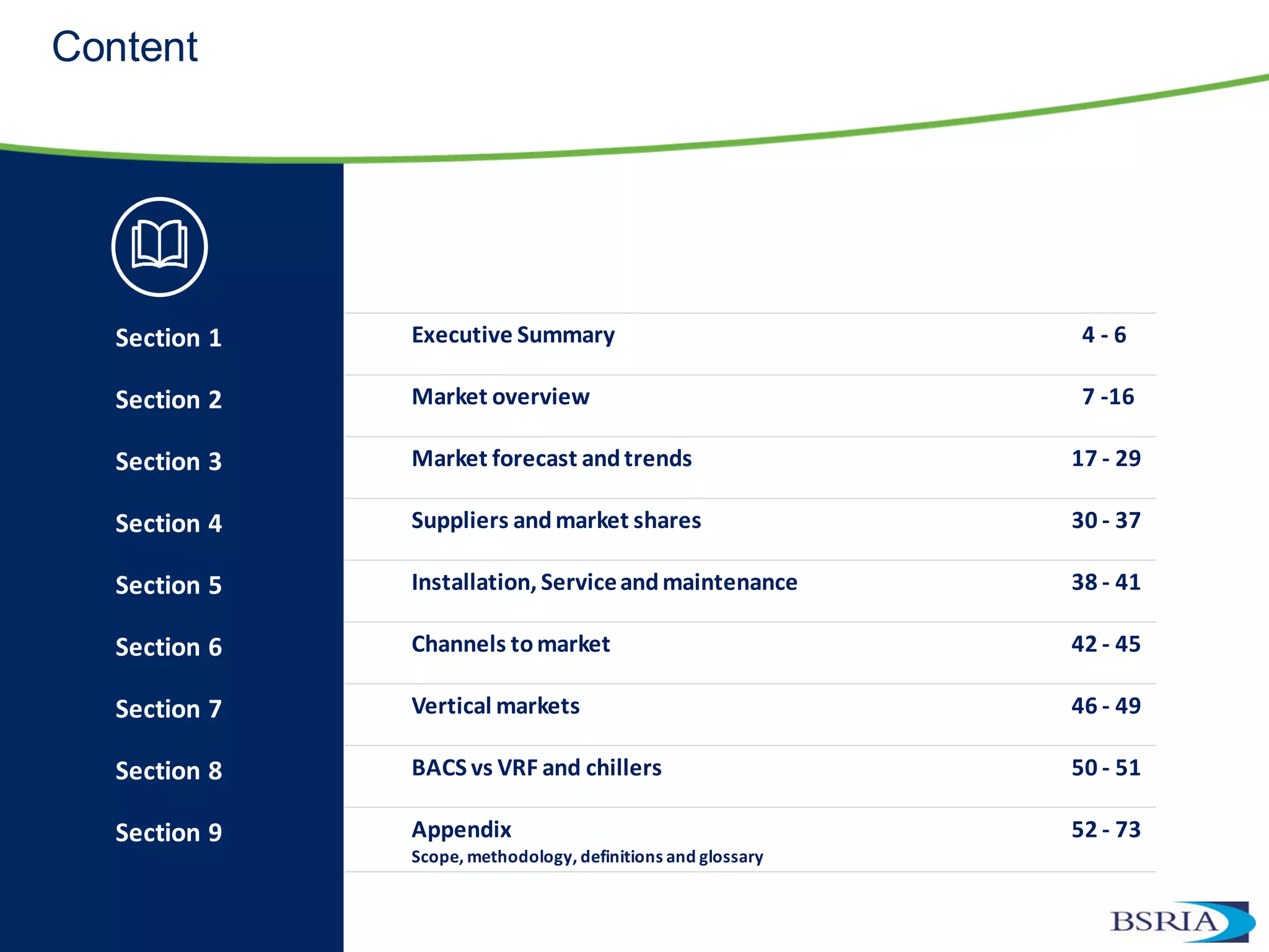 Content
Section 1 Executive Summary 4 - 6
Section 2 Market overview 7 -16
Section 3 Market forecast andtrends 17 - 29
Section 4 Suppliers andmarket shares 30 - 37
Section 5 Installation, Serviceandmaintenance 38 - 41
Section 6 Channels tomarket 42 - 45
Section 7 Vertical markets 46 - 49
Section 8 BACS vs VRF and chillers 50 - 51
Section 9 Appendix
Scope, methodology, definitions and glossary
52 - 73
 