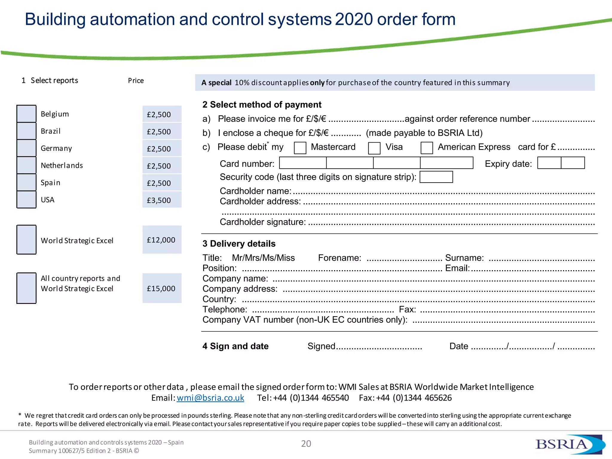 Building automation andcontrols systems 2020 –Spain
Summary 100627/5 Edition 2 -BSRIA©
20
Building automation and control systems 2020 order form
1 Select reports Price
Belgium £2,500
Brazil £2,500
Germany £2,500
Netherlands £2,500
Spain £2,500
USA £3,500
World Strategic Excel £12,000
All country reports and
World Strategic Excel £15,000
A special 10% discountappliesonlyfor purchaseof the country featured in this summary
2 Select method of payment
a) Please invoice me for £/$/€ ..............................against order reference number .........................
b) I enclose a cheque for £/$/€ ............ (made payable to BSRIA Ltd)
c) Please debit*
my Mastercard Visa American Express card for £...............
Card number: Expiry date:
Security code (last three digits on signature strip):
Cardholder name:.......................................................................................................................
Cardholder address: ...................................................................................................................
...................................................................................................................................................
Cardholder signature: .................................................................................................................
3 Delivery details
Title: Mr/Mrs/Ms/Miss Forename: .............................. Surname: ..........................................
Position: ............................................................................... Email:.................................................
Company name: ...............................................................................................................................
Company address: ...........................................................................................................................
Country: ...........................................................................................................................................
Telephone: ........................................................ Fax: .....................................................................
Company VAT number (non-UK EC countries only): ........................................................................
4 Sign and date Signed.................................. Date ............../................./ ...............
To orderreportsor otherdata , please email the signedorderformto:WMI SalesatBSRIA Worldwide MarketIntelligence
Email:wmi@bsria.co.uk Tel:+44 (0)1344 465540 Fax:+44 (0)1344 465626
* We regret thatcredit card orders can only beprocessed inpounds sterling. Pleasenotethat any non-sterling creditcardorders willbe convertedinto sterling using the appropriate currentexchange
rate. Reports willbe delivered electronically via email. Pleasecontactyoursales representativeifyou requirepaper copies tobe supplied–thesewill carry an additionalcost.
 