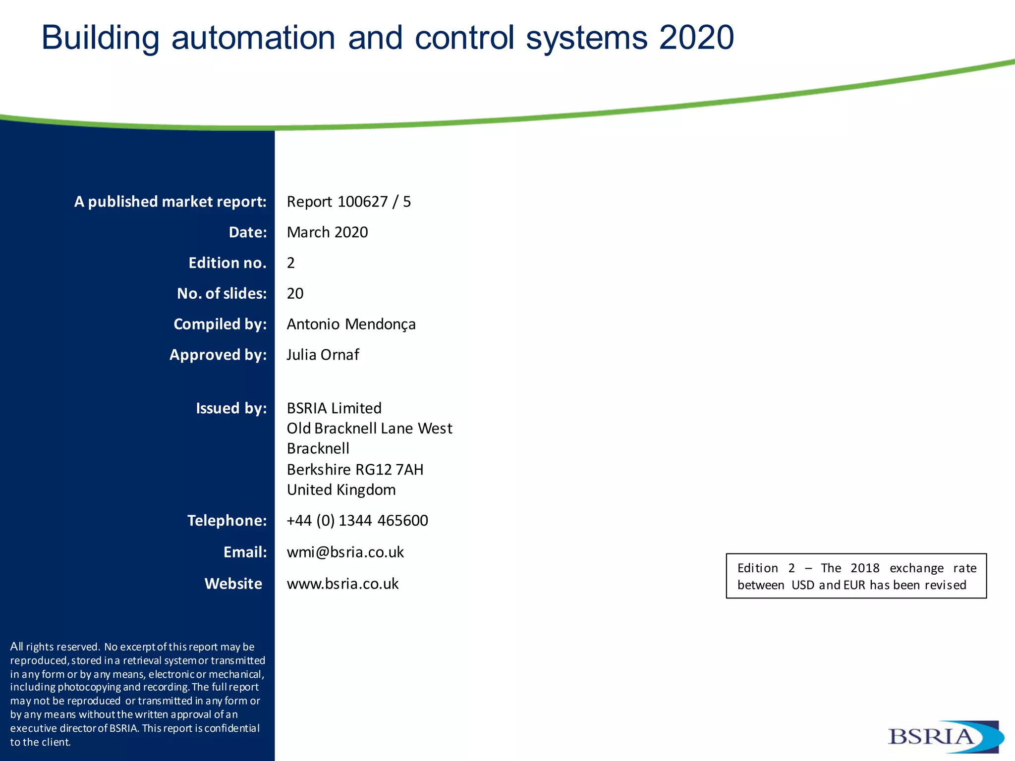 A published market report: Report 100627 / 5
Date: March 2020
Edition no. 2
No. of slides: 20
Compiled by: Antonio Mendonça
Approved by: Julia Ornaf
Issued by: BSRIA Limited
Old Bracknell Lane West
Bracknell
Berkshire RG12 7AH
United Kingdom
Telephone: +44 (0) 1344 465600
Email: wmi@bsria.co.uk
Website: www.bsria.co.uk
All rights reserved. No excerptofthis report may be
reproduced,stored ina retrieval systemor transmitted
in any form or by any means, electronicor mechanical,
including photocopying and recording.The fullreport
may not be reproduced or transmitted in any form or
by any means withoutthewritten approval of an
executive directorofBSRIA. This report is confidential
to the client.
Building automation and control systems 2020
Edition 2 – The 2018 exchange rate
between USD and EUR has been revised
 