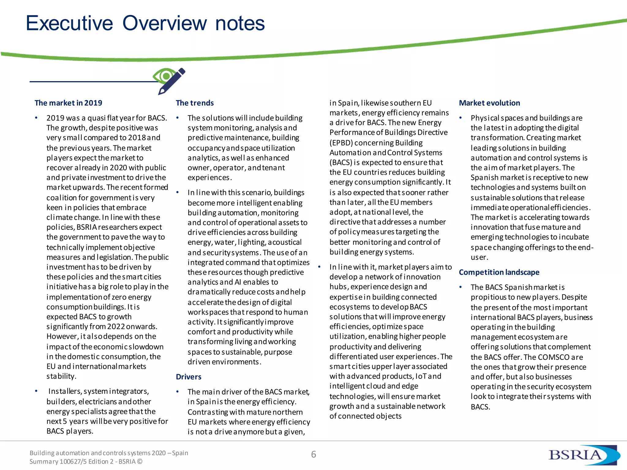 Building automation andcontrols systems 2020 –Spain
Summary 100627/5 Edition 2 -BSRIA©
6
Executive Overview notes
The market in 2019
• 2019 was a quasi flatyearfor BACS.
The growth,despitepositivewas
very small compared to 2018and
the previousyears.Themarket
playersexpectthemarketto
recover already in 2020 with public
and privateinvestmentto drivethe
marketupwards.Therecentformed
coalition for governmentisvery
keen in policies thatembrace
climatechange.In linewith these
policies,BSRIAresearchersexpect
the governmentto pavethe way to
technically implementobjective
measures and legislation.Thepublic
investmenthasto bedriven by
thesepolicies and thesmartcities
initiativehasa bigroleto play in the
implementationof zero energy
consumptionbuildings.Itis
expected BACS to growth
significantly from2022onwards.
However,italsodepends on the
impactof theeconomicslowdown
in thedomestic consumption,the
EU and internationalmarkets
stability.
• Installers,systemintegrators,
builders,electriciansandother
energy specialistsagreethatthe
next5 years willbevery positivefor
BACS players.
The trends
• The solutionswill includebuilding
systemmonitoring,analysisand
predictivemaintenance,building
occupancyandspaceutilization
analytics,aswell asenhanced
owner,operator,andtenant
experiences.
• In linewith thisscenario,buildings
becomemore intelligentenabling
buildingautomation,monitoring
and control of operational assetsto
driveefficienciesacrossbuilding
energy,water,lighting,acoustical
and securitysystems.Theuseof an
integrated command thatoptimizes
theseresourcesthough predictive
analyticsand AI enables to
dramatically reducecostsandhelp
acceleratethedesign of digital
workspacesthatrespond to human
activity.Itsignificantlyimprove
comfortand productivity while
transforminglivingandworking
spacesto sustainable,purpose
driven environments.
Drivers
• The main driver of theBACS market,
in Spainistheenergy efficiency.
Contrastingwith maturenorthern
EU markets whereenergy efficiency
is nota driveanymorebuta given,
in Spain,likewisesouthern EU
markets,energy efficiency remains
a drivefor BACS.Thenew Energy
Performanceof BuildingsDirective
(EPBD) concerningBuilding
Automation andControl Systems
(BACS) is expected to ensurethat
the EU countries reduces building
energy consumption significantly.It
is also expected thatsooner rather
than later,all theEUmembers
adopt,atnational level,the
directivethataddressesa number
of policymeasurestargetingthe
better monitoringand control of
buildingenergy systems.
• In linewith it,marketplayers aimto
develop a network of innovation
hubs,experiencedesign and
expertisein buildingconnected
ecosystems to developBACS
solutions thatwill improveenergy
efficiencies,optimizespace
utilization,enablinghigherpeople
productivity and delivering
differentiated user experiences.The
smartcitiesupperlayerassociated
with advanced products,IoTand
intelligentcloud and edge
technologies,will ensuremarket
growth and a sustainablenetwork
of connected objects
Market evolution
• Physical spacesand buildingsare
the latestin adoptingthedigital
transformation.Creatingmarket
leadingsolutionsin building
automation and control systems is
the aimof marketplayers.The
Spanish marketisreceptiveto new
technologiesand systems builton
sustainablesolutionsthatrelease
immediateoperationalefficiencies.
The marketis acceleratingtowards
innovation thatfusematureand
emergingtechnologiesto incubate
spacechangingofferingsto theend-
user.
Competition landscape
• The BACS Spanishmarketis
propitiousto newplayers.Despite
the presentof the mostimportant
international BACS players,business
operatingin thebuilding
managementecosystemare
offeringsolutionsthatcomplement
the BACS offer.The COMSCO are
the ones thatgrowtheir presence
and offer,butalso businesses
operatingin thesecurity ecosystem
look to integratetheirsystems with
BACS.
 