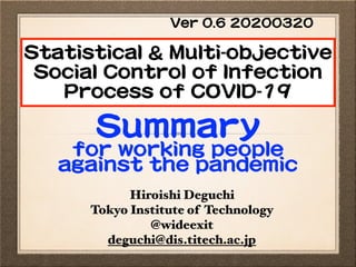 Hiroishi Deguchi
Tokyo Institute of Technology
@wideexit
deguchi@dis.titech.ac.jp
Statistical & Multi-objective
Social Control of Infection
Process of COVID-19
Summary 

for working people
against the pandemic
Ver 0.6 20200320
 