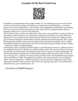 Examples Of My Best Friend Essay
Friendship is the hardest thing in the world to explain. It s not something you learn in school. But if
you haven t learned the meaning of friendship, you really haven t learned anything . As a human
being, our life is get complicated as we grow older. Close friendships are really hard to get nowadays
but if you are get, you are the luckiest person in life. There will be a someone behind everyone s
happiness and success. It s can be a best friend also.
My best friend s name is Suman. Im really lucky to have him as my good friend. Actually, People say
that making a million friends is not a miracle but a friend who will stand by you when millions are
against you. I can say that he is the worth having best friend of mine. Suman was a happy go lucky
guy who always managed to breathe fresh air into the sometimes dessicated classroom. He is a good
looking and open minded. Suman can easily adopt to the environment accordingly but he is always
stay faithful to people who always there for him. He is the eldest among his family. He has 4 siblings
... Show more content on Helpwriting.net ...
Unfortunately, After we finished our kinder garden we enrolled primary school in a different school. I
was studied at Tamil School while he was studied at Malay school. We never knew that we were met
up again after our kinder garden. We get back together when we joined in a junior football club. We
went for tournament as representative of Perak junior Indian football association under 12.When we
were at the age of 12, i and him were always met up at tuition centre. Our friendship became stronger.
After we finished our UPSR. We stepped into secondary with a good result but we are in different
school. After one month later, i shifted to his house to near his area and i changed my school at the
school that he studied. I dont even knew that he also was studying at the school. The moment after i
entered the class, i get excited because i saw
... Get more on HelpWriting.net ...
 