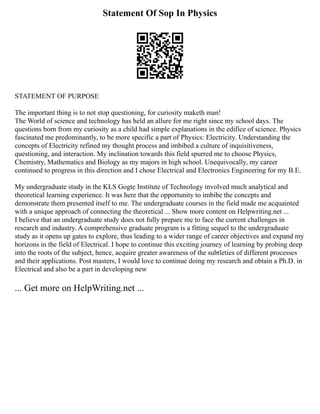 Statement Of Sop In Physics
STATEMENT OF PURPOSE
The important thing is to not stop questioning, for curiosity maketh man!
The World of science and technology has held an allure for me right since my school days. The
questions born from my curiosity as a child had simple explanations in the edifice of science. Physics
fascinated me predominantly, to be more specific a part of Physics: Electricity. Understanding the
concepts of Electricity refined my thought process and imbibed a culture of inquisitiveness,
questioning, and interaction. My inclination towards this field spurred me to choose Physics,
Chemistry, Mathematics and Biology as my majors in high school. Unequivocally, my career
continued to progress in this direction and I chose Electrical and Electronics Engineering for my B.E.
My undergraduate study in the KLS Gogte Institute of Technology involved much analytical and
theoretical learning experience. It was here that the opportunity to imbibe the concepts and
demonstrate them presented itself to me. The undergraduate courses in the field made me acquainted
with a unique approach of connecting the theoretical ... Show more content on Helpwriting.net ...
I believe that an undergraduate study does not fully prepare me to face the current challenges in
research and industry. A comprehensive graduate program is a fitting sequel to the undergraduate
study as it opens up gates to explore, thus leading to a wider range of career objectives and expand my
horizons in the field of Electrical. I hope to continue this exciting journey of learning by probing deep
into the roots of the subject, hence, acquire greater awareness of the subtleties of different processes
and their applications. Post masters, I would love to continue doing my research and obtain a Ph.D. in
Electrical and also be a part in developing new
... Get more on HelpWriting.net ...
 