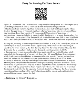 Essay On Running For Texas Senate
Sujita K C Government 2306 71001 Professor Sherry Sherifian 28 September 2017 Running for Texas
Senate The government of Texas is composed of entire democratic state government.
1 They have different platform of political parties as Democratic party and Republic party. 2 Texas
Senate is the upper house of Texas state legislature whereas Texas house is the lower house of Texas
state legislature. Texas State consists of 31 members and 150 members in Texas house of
representatives. I am currently living in Irving, in which the district is 16 as senate districts where Don
Huffines is the current senator of the district which is a part of Dallas county. 3 He is from Republican
party. 1 So, I would prefer to run as Texas state senate. 4 In ... Show more content on Helpwriting.net
...
Not only this, according to the recent presidential election held in 2016, in the United States, when we
look the report of Texas, it illustrates that the republic won with 52.6% while the democrats got
around 43.4%. While examining this data, it clearly shows that the Texans favor republic party than
democratic. But in case of only Dallas county, Democrats won the election with 61.1%.
In the assignment, we were supposed to take the surveys to identify our political leanings which I
successfully did. So, as a result of my survey, it shows that I fall under Moderate Democrat category
which clearly mentioned that I belong to democrats rather than republic. There are many political
issues that arises while it comes to develop the nation and state. Marriage is one of the issues.
According to democrats, marriage should be performed only between men and women as they are
different gender. They meant that homosexual marriage is extremely prohibited in the state. This is
prevalent not only in democratic party but in almost all part of the world. But I believe that marriage
can be done with any gender and we should respect every relation. The other issue can be abortion.
The democrats party tells that it is a personal decision to do abortion. They said that the government
cannot do anything regarding it. But what I believe is, most of the women are forced to abort the
unborn child due to many reasons like their
... Get more on HelpWriting.net ...
 