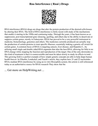 Rna Interference ( Rnai ) Drugs
RNA interference (RNAi) drugs are drugs that alter the protein production of the desired cells/tissues
by altering their RNA. The field of RNA interference is fairly recent with study of the mechanisms
that enable it starting in the 1990s and continuing today. Through the years, it has been known as co
suppression, post transcriptional gene silencing, quelling, and others due to the ability to deactivate or
suppress certain genes, mostly in Eukaryotes. RNAi has proved to be a very powerful instrument in
medicine, biotechnology, genomics and others. The medicines currently produced can actually stop
the production of certain proteins to treat specific illnesses, essentially making a genetic off switch for
certain genes. A common focus of RNAi is targeting cancers, liver disease, and Hepatitis C., by
utilizing small single and double sided RNA segments that alter the host RNA, allowing for little to no
DNA change while stopping the function and reproduction of the target. One of the only downsides to
this kind of treatment is that it is nonreversible and must be taken slowly to study its effects in total.
This growing field is a perfect example of how simple genetic concepts are able to help shape human
health forever. In Elbashir, Lendeckel, and Tuschl s article, they explore how 21 and 22 nucleotides
RNAs mediate RNA interference by using an in vitro Drosophila system; this article is still referenced
today as an authoritative source for RNAi research They show that the
... Get more on HelpWriting.net ...
 