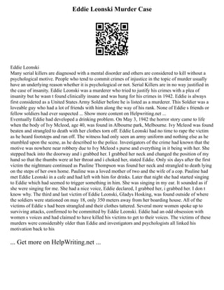 Eddie Leonski Murder Case
Eddie Leonski
Many serial killers are diagnosed with a mental disorder and others are considered to kill without a
psychological motive. People who tend to commit crimes of injustice in the topic of murder usually
have an underlying reason whether it is psychological or not. Serial Killers are in no way justified in
the case of insanity. Eddie Leonski was a murderer who tried to justify his crimes with a plea of
insanity but he wasn t found clinically insane and was hung for his crimes in 1942. Eddie is always
first considered as a United States Army Soldier before he is listed as a murderer. This Soldier was a
loveable guy who had a lot of friends with him along the way of his rank. None of Eddie s friends or
fellow soldiers had ever suspected ... Show more content on Helpwriting.net ...
Eventually Eddie had developed a drinking problem. On May 3, 1942 the horror story came to life
when the body of Ivy Mcleod, age 40, was found in Albourne park, Melbourne. Ivy Mcleod was found
beaten and strangled to death with her clothes torn off. Eddie Leonski had no time to rape the victim
as he heard footsteps and ran off. The witness had only seen an army uniform and nothing else as he
stumbled upon the scene, as he described to the police. Investigators of the crime had known that the
motive was nowhere near robbery due to Ivy Mcleod s purse and everything in it being with her. She
stepped back into the doorway and i grabbed her. I grabbed her neck and changed the position of my
hand so that the thumbs were at her throat and i choked her, stated Eddie. Only six days after the first
victim the nightmare continued as Pauline Thompson was found her neck and strangled to death lying
on the steps of her own home. Pauline was a loved mother of two and the wife of a cop. Pauline had
met Eddie Leonski in a cafe and had left with him for drinks. Later that night she had started singing
to Eddie which had seemed to trigger something in him. She was singing in my ear. It sounded as if
she were singing for me. She had a nice voice, Eddie declared, I grabbed her, i grabbed her. I don t
know why. The third and last victim of Eddie Leonski, Gladys Hosking, was found outside of where
the soldiers were stationed on may 18, only 350 meters away from her boarding house. All of the
victims of Eddie s had been strangled and their clothes tattered. Several more women spoke up to
surviving attacks, confirmed to be committed by Eddie Leonski. Eddie had an odd obsession with
women s voices and had claimed to have killed his victims to get to their voices. The victims of these
murders were considerably older than Eddie and investigators and psychologists all linked his
motivation back to his
... Get more on HelpWriting.net ...
 