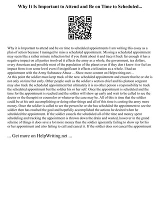 Why It Is Important to Attend and Be on Time to Scheduled...
Why it is Important to attend and be on time to scheduled appointments I am writing this essay as a
plan of action because I managed to miss a scheduled appointment. Missing a scheduled appointment
may seem like a rather minute infraction but if you think about it and trace it back far enough it has a
negative impact on all parties involved it effects the army as a whole, the government, tax dollars,
every American and possible most of the population of the planet even if they don t know it or feel an
impact from it on some level even if insignificant it effects civilization as a whole. I had an
appointment with the Army Substance Abuse ... Show more content on Helpwriting.net ...
At this point the soldier must keep track of the now scheduled appointment and ensure that he or she is
not only on time but early. Other people such as the soldier s section chief and his platoon sergeant
may also track the scheduled appointment but ultimately it is no other person s responsibility to track
the scheduled appointment but the soldier his or her self. Once the appointment is scheduled and the
time for the appointment is reached and the soldier will show up early and wait to be called to see the
doctor or the therapist or counselor or whatever the case may be. All of this is time that the soldier
could be at his unit accomplishing or doing other things and all of this time is costing the army more
money. Once the soldier is called to see the person he or she has scheduled the appointment to see the
soldier then has reached the goal and hopefully accomplished the actions he desired when he
scheduled the appointment. If the soldier cancels the scheduled all of the time and money spent
scheduling and tracking the appointment is thrown down the drain and wasted, however in the grand
scheme of things it does save a lot more money than the soldier ignorantly failing to show up for his
or her appointment and also failing to call and cancel it. If the soldier does not cancel the appointment
... Get more on HelpWriting.net ...
 