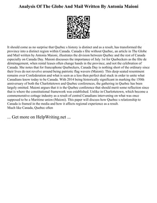 Analysis Of The Globe And Mail Written By Antonia Maioni
It should come as no surprise that Quebec s history is distinct and as a result, has transformed the
province into a distinct region within Canada. Canada s fête without Quebec, an article in The Globe
and Mail written by Antonia Maioni, illustrates the division between Quebec and the rest of Canada
especially on Canada Day. Maioni discusses the importance of July 1st for Quebeckers as the fête de
déménagement, when rental leases often change hands in the province, and not the celebration of
Canada. She notes that for francophone Quebeckers, Canada Day is nothing short of the ordinary since
their lives do not revolve around being patriotic flag wavers (Maioni). This deep seated resentment
remains over Confederation and what is seen as a less then perfect deal stuck in order to unite what
Canadians know today to be Canada. With 2014 being historically significant in marking the 150th
anniversary of both the Charlottetown and Quebec conferences, the gathering in Quebec has been
largely omitted. Maioni argues that it is the Quebec conference that should merit some reflection since
that is where the constitutional framework was established. Unlike in Charlottetown, which become a
commemorative cottage industry as a result of central Canadians intervening on what was once
supposed to be a Maritime union (Maioni). This paper will discuss how Quebec s relationship to
Canada is framed in the media and how it affects regional experience as a result.
Much like Canada, Quebec often
... Get more on HelpWriting.net ...
 