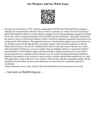 Sex Workers And Sex Work Essay
The term sex work dates to 1973, when the organization Call Off Your Old Tired Ethics proposed
replacing the term prostitute with the term sex worker to separate sex workers from dirt and disease
and instead legitimize them as a social category engaged in an income generating occupation (Uretsky,
2014). Sex work is commonly thought to be associated with dirt and disease. The public health field
has used sex work as a behavioral category which is useful for targeting a population determined to be
at high risk for HIV infection. This approach however is discriminatory against sex work and has torn
sex workers away from the idea that they are actual workers with an actual occupation, to disease
ridden and risk factors. Sex can be considered both work for men and women. Because sex work is
often associated with disease, as are sex workers, they are branded, and have a reputation related to
immoral behavior which leads to stigma and discrimination. Popular accounts of sex work tend to
present prostitution as a product of the economy or as sex workers having psychological problems,
lending to the narrative of sex workers as passive and as victims exploited and coerced into sex work.
This paper takes a look at the lives of sex workers, male, female, and also transgender people, and the
similarities between them, but also some differences as these cannot be completely ignored or
overlooked.
Chinese discourse on sex work, which is more developed than most discussions on sex work,
... Get more on HelpWriting.net ...
 