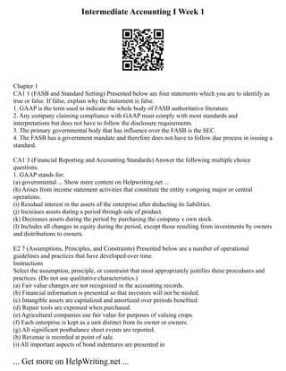 Intermediate Accounting I Week 1
Chapter 1
CA1 1 (FASB and Standard Setting) Presented below are four statements which you are to identify as
true or false. If false, explain why the statement is false.
1. GAAP is the term used to indicate the whole body of FASB authoritative literature.
2. Any company claiming compliance with GAAP must comply with most standards and
interpretations but does not have to follow the disclosure requirements.
3. The primary governmental body that has influence over the FASB is the SEC.
4. The FASB has a government mandate and therefore does not have to follow due process in issuing a
standard.
CA1 3 (Financial Reporting and Accounting Standards) Answer the following multiple choice
questions.
1. GAAP stands for:
(a) governmental ... Show more content on Helpwriting.net ...
(h) Arises from income statement activities that constitute the entity s ongoing major or central
operations.
(i) Residual interest in the assets of the enterprise after deducting its liabilities.
(j) Increases assets during a period through sale of product.
(k) Decreases assets during the period by purchasing the company s own stock.
(l) Includes all changes in equity during the period, except those resulting from investments by owners
and distributions to owners.
E2 7 (Assumptions, Principles, and Constraints) Presented below are a number of operational
guidelines and practices that have developed over time.
Instructions
Select the assumption, principle, or constraint that most appropriately justifies these procedures and
practices. (Do not use qualitative characteristics.)
(a) Fair value changes are not recognized in the accounting records.
(b) Financial information is presented so that investors will not be misled.
(c) Intangible assets are capitalized and amortized over periods benefited.
(d) Repair tools are expensed when purchased.
(e) Agricultural companies use fair value for purposes of valuing crops.
(f) Each enterprise is kept as a unit distinct from its owner or owners.
(g) All significant postbalance sheet events are reported.
(h) Revenue is recorded at point of sale.
(i) All important aspects of bond indentures are presented in
... Get more on HelpWriting.net ...
 