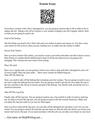 Tractor Essay
If you have a tractor with a flat or damaged tire, you are going to need to take it off in order to fix or
replace the tire. Taking a tire off of a tractor is very similar to taking a tire off a regular vehicle. Here
is what you are going to need to do.
Find A Flat Surface
The first thing you need to do is find a flat and even surface to park your tractor on. You don t want
your tractor to roll or move when you are working on it, so make sure the surface is stable.
Secure Your Tractor
Once you have found a flat surface, you need to secure your trailer and make sure that it doesn t move.
Place bricks or wooden blocks behind and in front of all the tires that you are not going to be
changing. This will prevent your tractor from rolling.
Place The Jack
Don t use a regular jack; you are going to want to use a heavy duty jack that is designed to cary a lot
of extra weight. Place the jack under ... Show more content on Helpwriting.net ...
Take Off The Hub Cap
Next, you need to take off the hubcap that is keeping your tire in place. You are going to need to use a
tire iron to take the hubcap off your trailer. You are going to need to put the tire iron under the top of
the rim, and then work slowly to loosen and pull of the hubcap. You should work around the tire in a
clockwise direction.
Take Off The Lug Nuts
Finally, take off the lug nuts. You are going to need to use a lug wrench in order to remove each lug
nut. In order to loosen the lug nuts, you are going to need to turn the wrench clockwise. Make sure
you place the lug nuts aside so you can use them again.
Once you have removed the lug nuts, you can take off the damaged tire and place a new tire on your
tractor. You are going to need to first put the lug nuts back on, then the hub cab, before you lower your
tractor and remove the jack. If you need assistance with this job you can take your tractor to your local
... Get more on HelpWriting.net ...
 