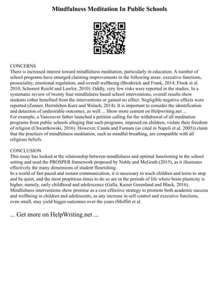 Mindfulness Meditation In Public Schools
CONCERNS
There is increased interest toward mindfulness meditation, particularly in education. A number of
school programs have emerged claiming improvements in the following areas: executive functions,
prosociality, emotional regulation, and overall wellbeing (Broderick and Frank, 2014; Flook et al.
2010; Schonert Reichl and Lawlor, 2010). Oddly, very few risks were reported in the studies. In a
systematic review of twenty four mindfulness based school interventions, overall results show
students either benefited from the interventions or gained no effect. Negligible negative effects were
reported (Zenner, Herrnleben Kurz and Walach, 2014). It is important to consider the identification
and detection of undesirable outcomes, as well ... Show more content on Helpwriting.net ...
For example, a Vancouver father launched a petition calling for the withdrawal of all meditation
programs from public schools alleging that such programs, imposed on children, violate their freedom
of religion (Chwartkowski, 2016). However, Canda and Furnam (as cited in Napoli et al. 2005)) claim
that the practices of mindfulness meditation, such as mindful breathing, are compatible with all
religious beliefs.
CONCLUSION
This essay has looked at the relationship between mindfulness and optimal functioning in the school
setting and used the PROSPER framework proposed by Noble and McGrath (2015), as it illustrates
effectively the many dimensions of student flourishing.
In a world of fast paced and instant communication, it is necessary to teach children and teens to stop
and be quiet, and the most propitious times to do so are in the periods of life where brain plasticity is
higher, namely, early childhood and adolescence (Galla, Kaiser Greenland and Black, 2016).
Mindfulness interventions show promise as a cost effective strategy to promote both academic success
and wellbeing in children and adolescents, as any increase in self control and executive functions,
even small, may yield bigger outcomes over the years (Moffitt et al.
... Get more on HelpWriting.net ...
 