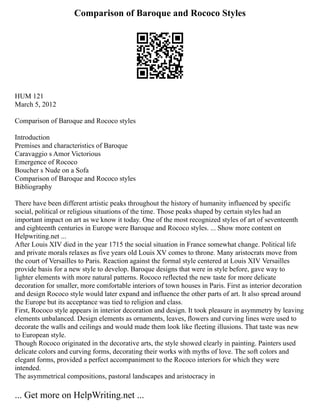 Comparison of Baroque and Rococo Styles
HUM 121
March 5, 2012
Comparison of Baroque and Rococo styles
Introduction
Premises and characteristics of Baroque
Caravaggio s Amor Victorious
Emergence of Rococo
Boucher s Nude on a Sofa
Comparison of Baroque and Rococo styles
Bibliography
There have been different artistic peaks throughout the history of humanity influenced by specific
social, political or religious situations of the time. Those peaks shaped by certain styles had an
important impact on art as we know it today. One of the most recognized styles of art of seventeenth
and eighteenth centuries in Europe were Baroque and Rococo styles. ... Show more content on
Helpwriting.net ...
After Louis XIV died in the year 1715 the social situation in France somewhat change. Political life
and private morals relaxes as five years old Louis XV comes to throne. Many aristocrats move from
the court of Versailles to Paris. Reaction against the formal style centered at Louis XIV Versailles
provide basis for a new style to develop. Baroque designs that were in style before, gave way to
lighter elements with more natural patterns. Rococo reflected the new taste for more delicate
decoration for smaller, more comfortable interiors of town houses in Paris. First as interior decoration
and design Rococo style would later expand and influence the other parts of art. It also spread around
the Europe but its acceptance was tied to religion and class.
First, Rococo style appears in interior decoration and design. It took pleasure in asymmetry by leaving
elements unbalanced. Design elements as ornaments, leaves, flowers and curving lines were used to
decorate the walls and ceilings and would made them look like fleeting illusions. That taste was new
to European style.
Though Rococo originated in the decorative arts, the style showed clearly in painting. Painters used
delicate colors and curving forms, decorating their works with myths of love. The soft colors and
elegant forms, provided a perfect accompaniment to the Rococo interiors for which they were
intended.
The asymmetrical compositions, pastoral landscapes and aristocracy in
... Get more on HelpWriting.net ...
 