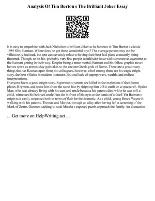 Analysis Of Tim Burton s The Brilliant Joker Essay
It is easy to empathize with Jack Nicholson s brilliant Joker as he laments in Tim Burton s classic
1989 film, Batman, Where does he get those wonderful toys? The average person may not be
villainously inclined, but one can certainly relate to having their best laid plans constantly being
thwarted. Though, to be fair, probably very few people would take issue with someone as awesome as
the Batman getting in their way. Despite being a mere mortal, Batman and his fellow graphic novel
heroes serve as present day gods akin to the ancient Greek gods of Rome. There are a great many
things that set Batman apart from his colleagues, however; chief among them are his tragic origin
story, the best villains in modern literature, his total lack of superpowers, wealth, and endless
interpretations.
Everyone loves a good origin story. Superman s parents are killed in the explosion of their home
planet, Krypton, and spare him from the same fate by shipping him off to earth on a spacecraft. Spider
Man, who was already living with his aunt and uncle because his parents died while he was still a
child, witnesses his beloved uncle Ben die in front of his eyes at the hands of a thief. Yet Batman s
origin tale easily surpasses both in terms of flair for the dramatic. As a child, young Bruce Wayne is
walking with his parents, Thomas and Martha, through an alley after having left a screening of the
Mark of Zorro. Gunmen seeking to steal Martha s exposed pearls approach the family. An altercation
... Get more on HelpWriting.net ...
 