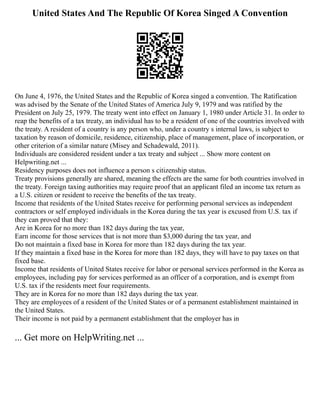 United States And The Republic Of Korea Singed A Convention
On June 4, 1976, the United States and the Republic of Korea singed a convention. The Ratification
was advised by the Senate of the United States of America July 9, 1979 and was ratified by the
President on July 25, 1979. The treaty went into effect on January 1, 1980 under Article 31. In order to
reap the benefits of a tax treaty, an individual has to be a resident of one of the countries involved with
the treaty. A resident of a country is any person who, under a country s internal laws, is subject to
taxation by reason of domicile, residence, citizenship, place of management, place of incorporation, or
other criterion of a similar nature (Misey and Schadewald, 2011).
Individuals are considered resident under a tax treaty and subject ... Show more content on
Helpwriting.net ...
Residency purposes does not influence a person s citizenship status.
Treaty provisions generally are shared, meaning the effects are the same for both countries involved in
the treaty. Foreign taxing authorities may require proof that an applicant filed an income tax return as
a U.S. citizen or resident to receive the benefits of the tax treaty.
Income that residents of the United States receive for performing personal services as independent
contractors or self employed individuals in the Korea during the tax year is excused from U.S. tax if
they can proved that they:
Are in Korea for no more than 182 days during the tax year,
Earn income for those services that is not more than $3,000 during the tax year, and
Do not maintain a fixed base in Korea for more than 182 days during the tax year.
If they maintain a fixed base in the Korea for more than 182 days, they will have to pay taxes on that
fixed base.
Income that residents of United States receive for labor or personal services performed in the Korea as
employees, including pay for services performed as an officer of a corporation, and is exempt from
U.S. tax if the residents meet four requirements.
They are in Korea for no more than 182 days during the tax year.
They are employees of a resident of the United States or of a permanent establishment maintained in
the United States.
Their income is not paid by a permanent establishment that the employer has in
... Get more on HelpWriting.net ...
 